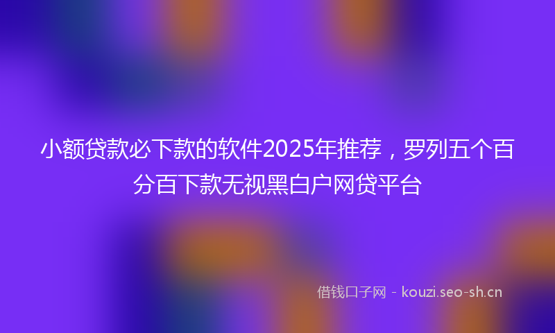 小额贷款必下款的软件2025年推荐，罗列五个百分百下款无视黑白户网贷平台