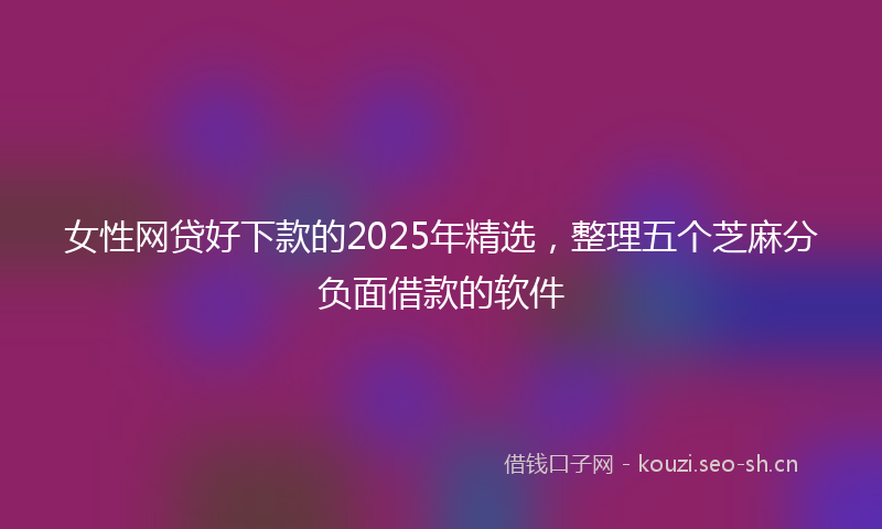 女性网贷好下款的2025年精选，整理五个芝麻分负面借款的软件