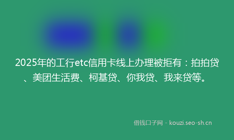 2025年的工行etc信用卡线上办理被拒有：拍拍贷、美团生活费、柯基贷、你我贷、我来贷等。