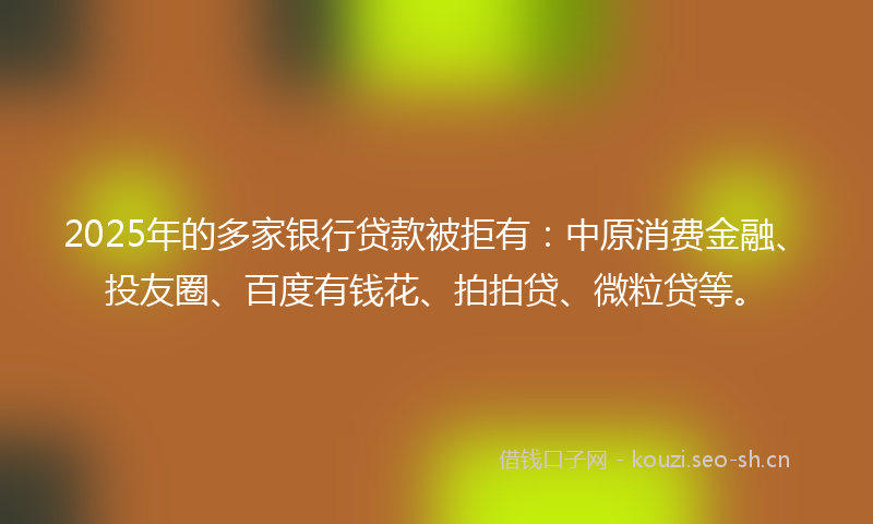 2025年的多家银行贷款被拒有：中原消费金融、投友圈、百度有钱花、拍拍贷、微粒贷等。