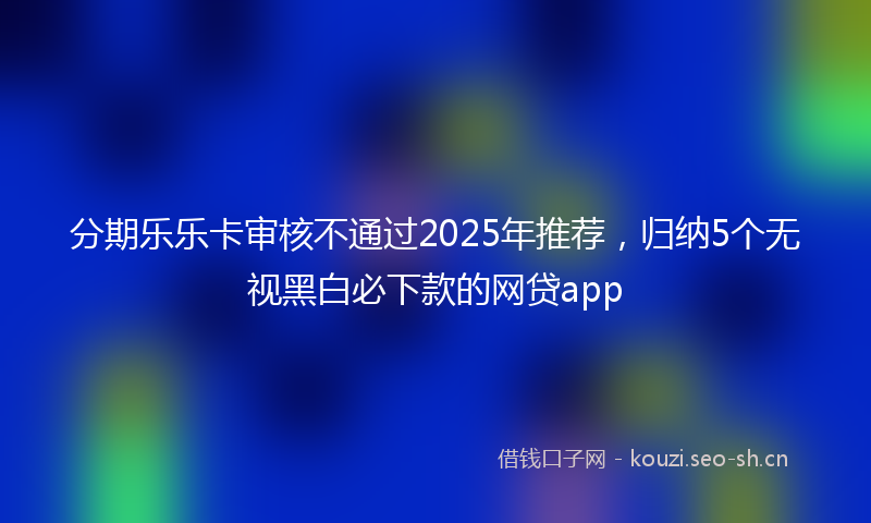 分期乐乐卡审核不通过2025年推荐，归纳5个无视黑白必下款的网贷app