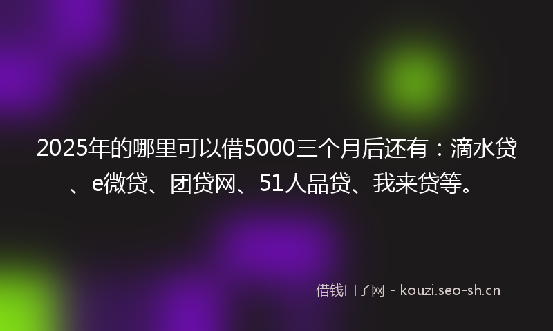 2025年的哪里可以借5000三个月后还有：滴水贷、e微贷、团贷网、51人品贷、我来贷等。