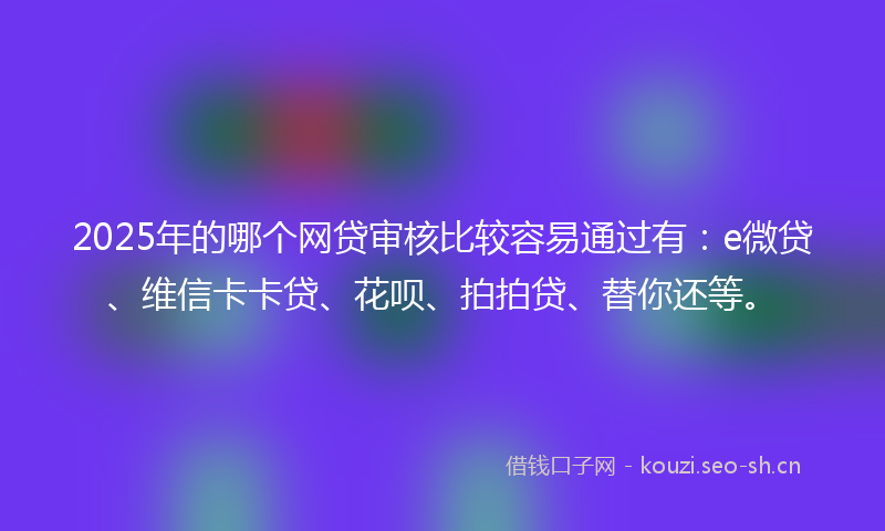 2025年的哪个网贷审核比较容易通过有：e微贷、维信卡卡贷、花呗、拍拍贷、替你还等。