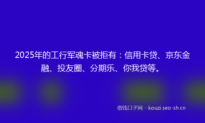 2025年的工行军魂卡被拒有：信用卡贷、京东金融、投友圈、分期乐、你我贷等。