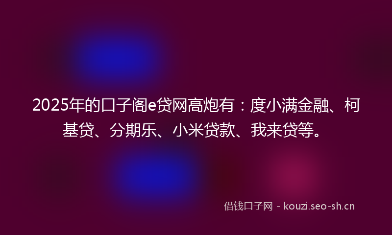 2025年的口子阁e贷网高炮有：度小满金融、柯基贷、分期乐、小米贷款、我来贷等。