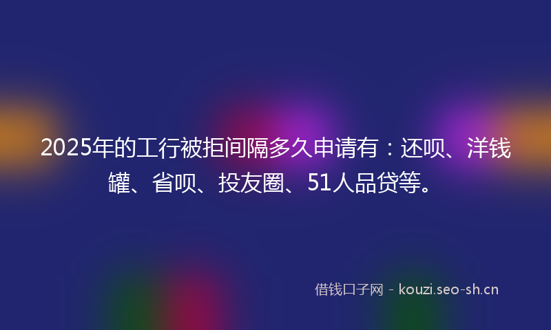 2025年的工行被拒间隔多久申请有：还呗、洋钱罐、省呗、投友圈、51人品贷等。