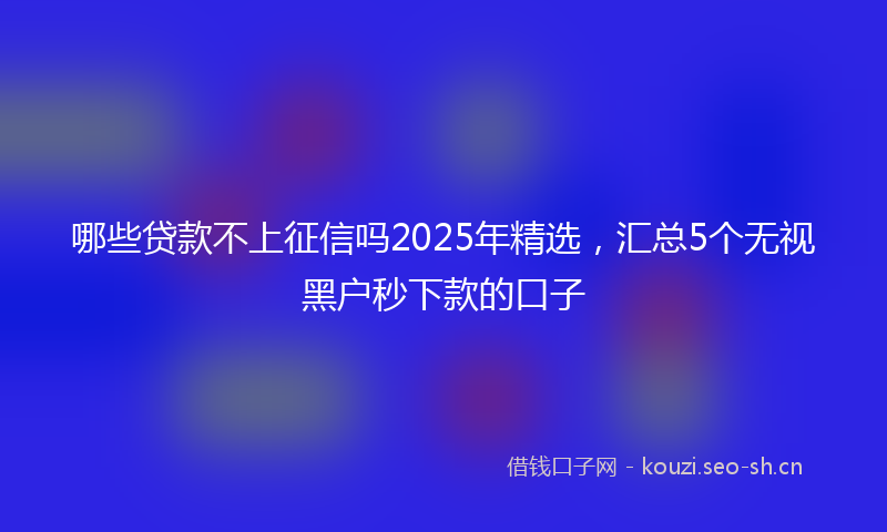 哪些贷款不上征信吗2025年精选，汇总5个无视黑户秒下款的口子