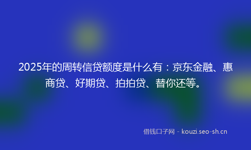 2025年的周转信贷额度是什么有：京东金融、惠商贷、好期贷、拍拍贷、替你还等。