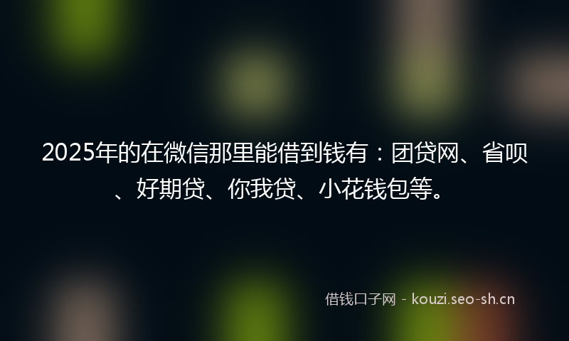 2025年的在微信那里能借到钱有：团贷网、省呗、好期贷、你我贷、小花钱包等。