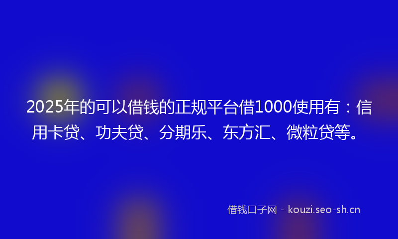 2025年的可以借钱的正规平台借1000使用有：信用卡贷、功夫贷、分期乐、东方汇、微粒贷等。