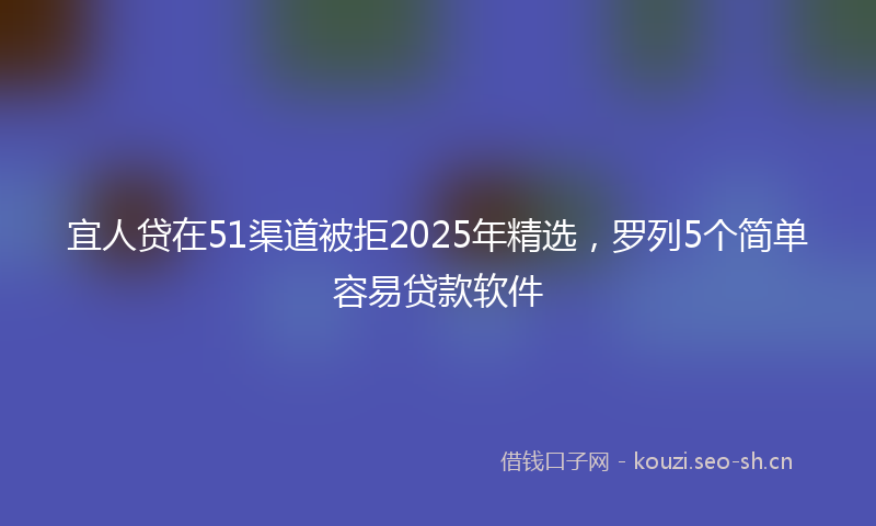 宜人贷在51渠道被拒2025年精选，罗列5个简单容易贷款软件