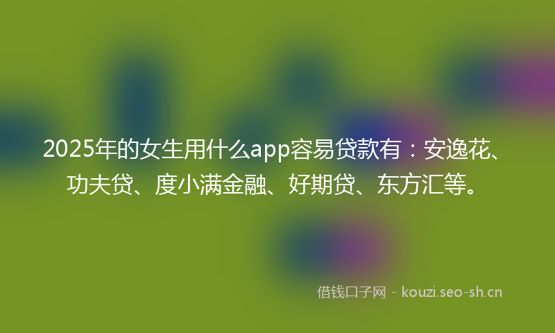 2025年的女生用什么app容易贷款有：安逸花、功夫贷、度小满金融、好期贷、东方汇等。