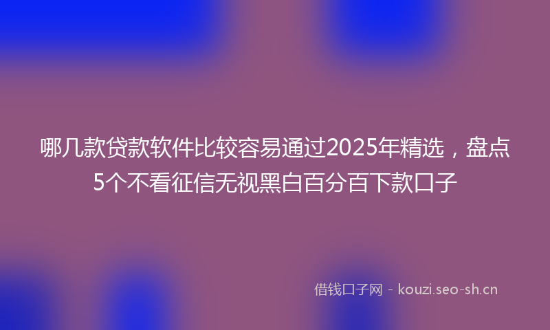 哪几款贷款软件比较容易通过2025年精选，盘点5个不看征信无视黑白百分百下款口子
