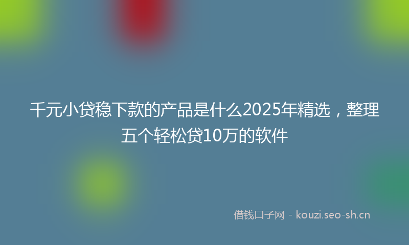 千元小贷稳下款的产品是什么2025年精选，整理五个轻松贷10万的软件