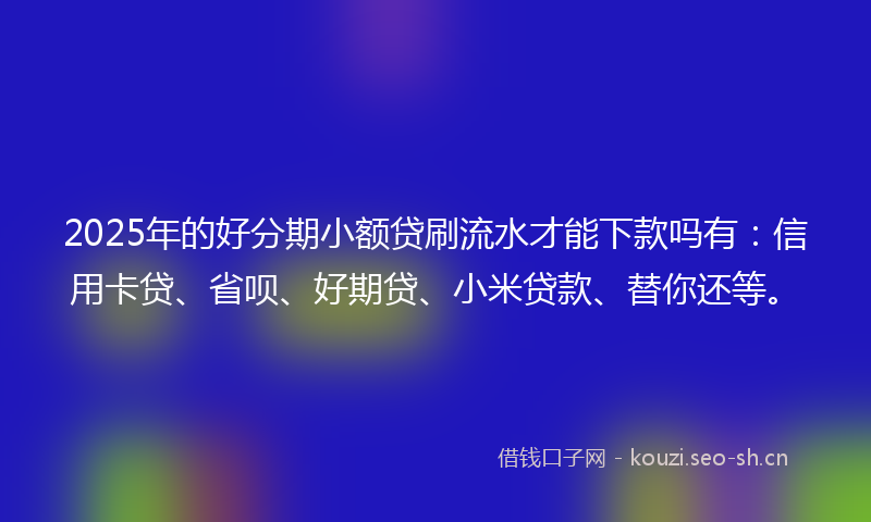 2025年的好分期小额贷刷流水才能下款吗有：信用卡贷、省呗、好期贷、小米贷款、替你还等。