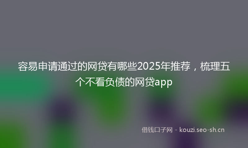 容易申请通过的网贷有哪些2025年推荐，梳理五个不看负债的网贷app