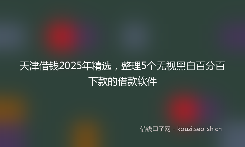 天津借钱2025年精选，整理5个无视黑白百分百下款的借款软件