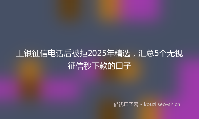 工银征信电话后被拒2025年精选，汇总5个无视征信秒下款的口子