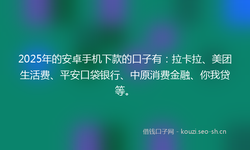 2025年的安卓手机下款的口子有：拉卡拉、美团生活费、平安口袋银行、中原消费金融、你我贷等。