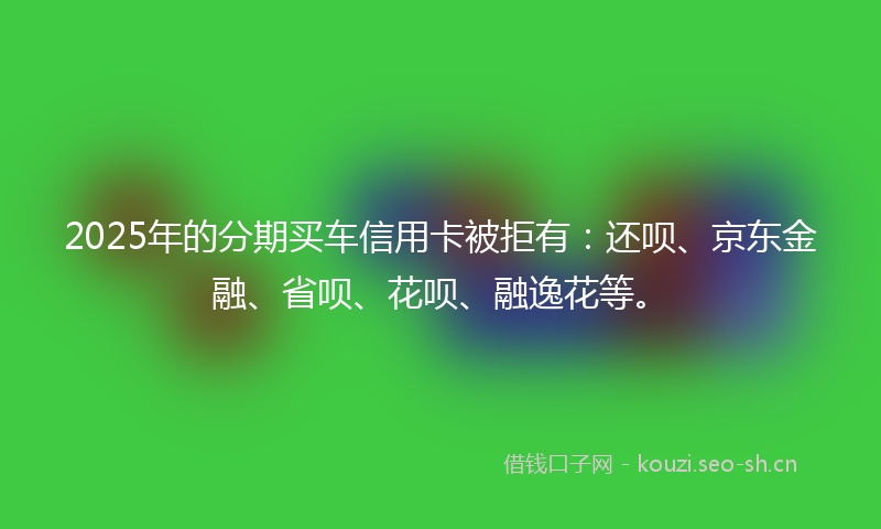 2025年的分期买车信用卡被拒有：还呗、京东金融、省呗、花呗、融逸花等。