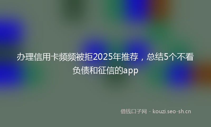 办理信用卡频频被拒2025年推荐，总结5个不看负债和征信的app