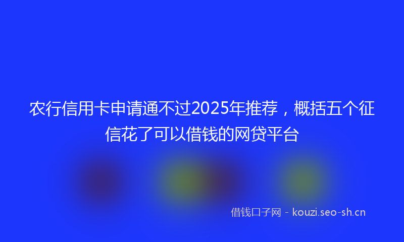 农行信用卡申请通不过2025年推荐，概括五个征信花了可以借钱的网贷平台