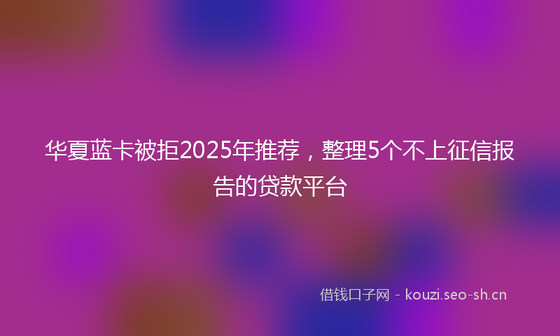 华夏蓝卡被拒2025年推荐，整理5个不上征信报告的贷款平台