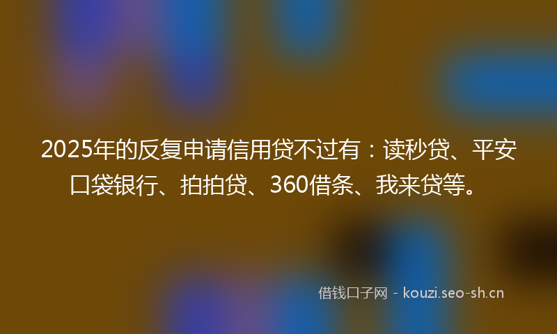 2025年的反复申请信用贷不过有：读秒贷、平安口袋银行、拍拍贷、360借条、我来贷等。