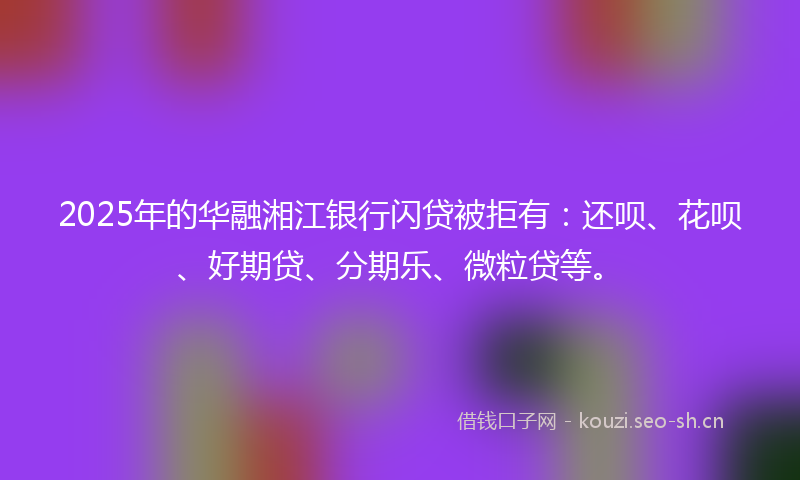 2025年的华融湘江银行闪贷被拒有：还呗、花呗、好期贷、分期乐、微粒贷等。