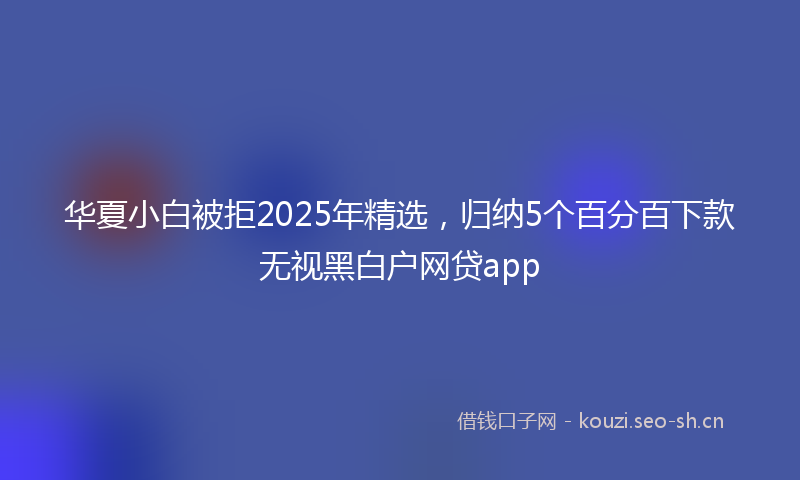 华夏小白被拒2025年精选，归纳5个百分百下款无视黑白户网贷app