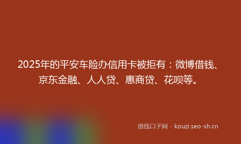 2025年的平安车险办信用卡被拒有：微博借钱、京东金融、人人贷、惠商贷、花呗等。