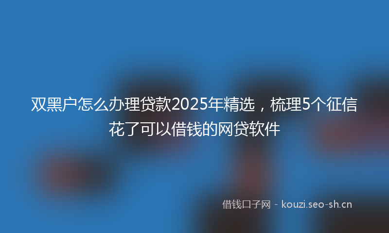 双黑户怎么办理贷款2025年精选，梳理5个征信花了可以借钱的网贷软件