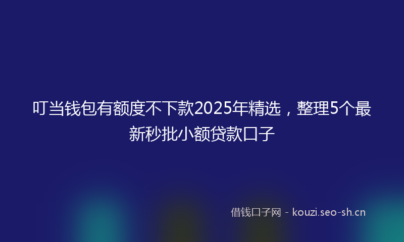叮当钱包有额度不下款2025年精选,整理5个最新秒批小额贷款口子