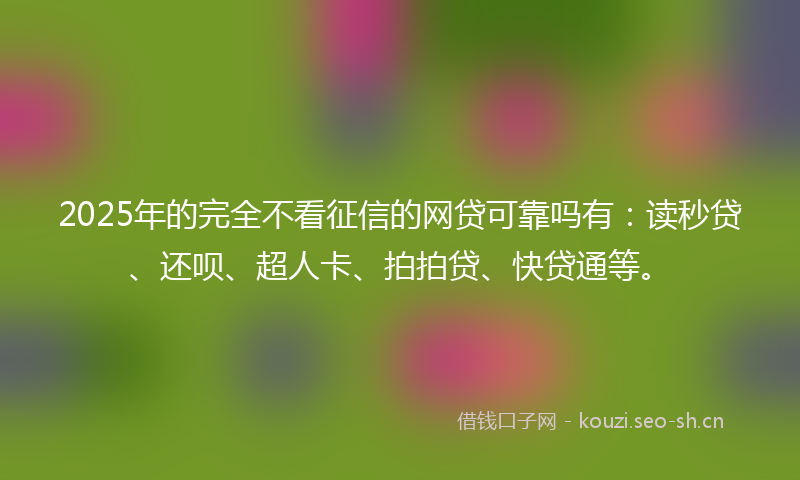 2025年的完全不看征信的网贷可靠吗有：读秒贷、还呗、超人卡、拍拍贷、快贷通等。