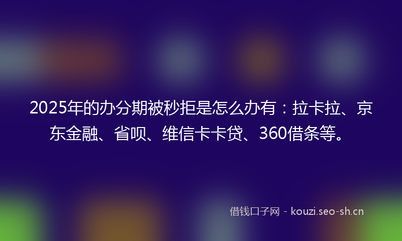 2025年的办分期被秒拒是怎么办有：拉卡拉、京东金融、省呗、维信卡卡贷、360借条等。