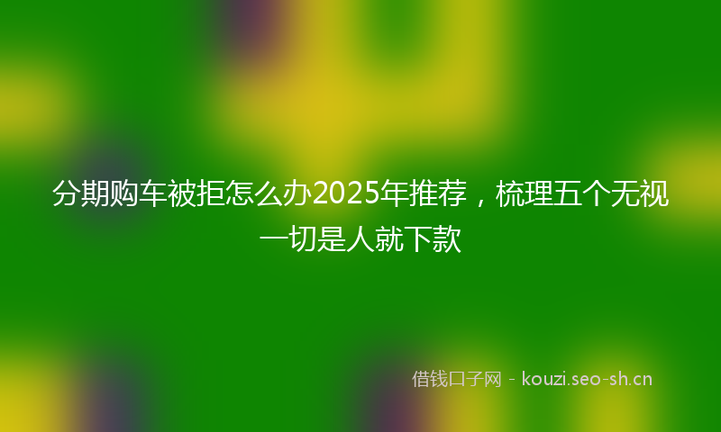 分期购车被拒怎么办2025年推荐，梳理五个无视一切是人就下款