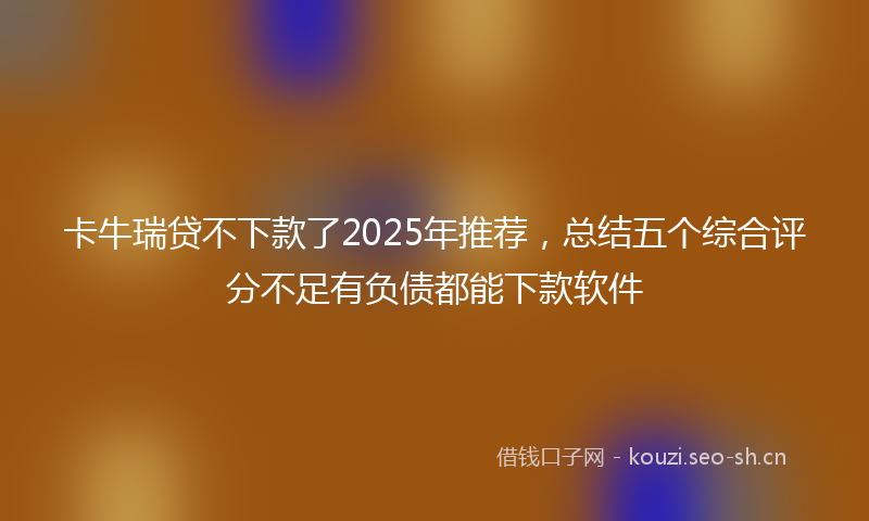 卡牛瑞贷不下款了2025年推荐，总结五个综合评分不足有负债都能下款软件