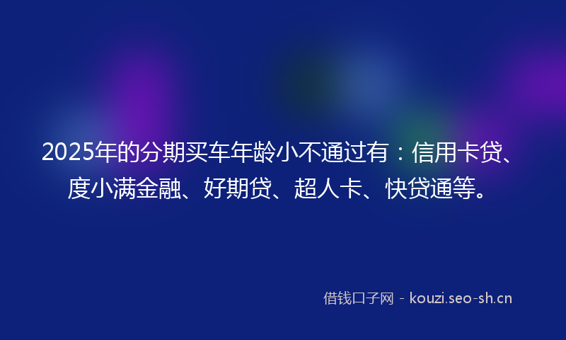 2025年的分期买车年龄小不通过有：信用卡贷、度小满金融、好期贷、超人卡、快贷通等。