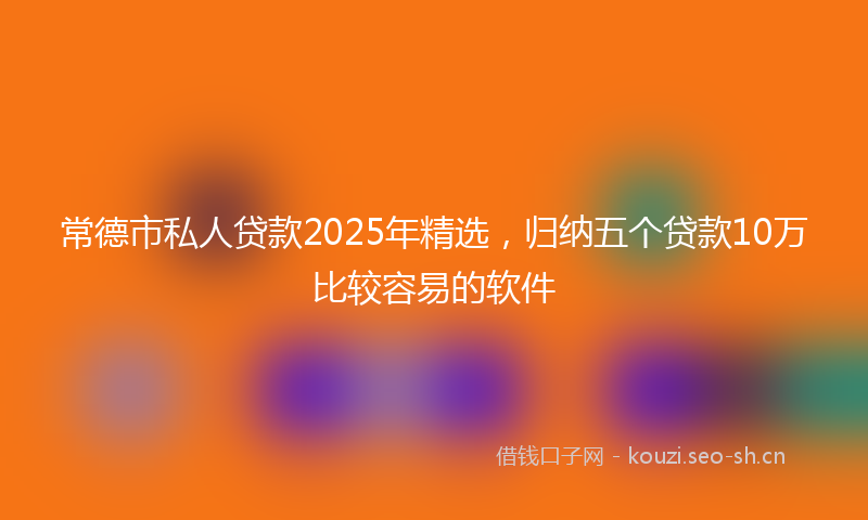 常德市私人贷款2025年精选，归纳五个贷款10万比较容易的软件