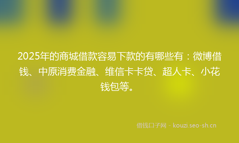 2025年的商城借款容易下款的有哪些有：微博借钱、中原消费金融、维信卡卡贷、超人卡、小花钱包等。