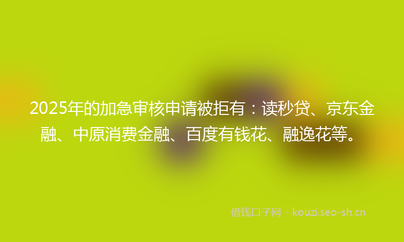 2025年的加急审核申请被拒有：读秒贷、京东金融、中原消费金融、百度有钱花、融逸花等。