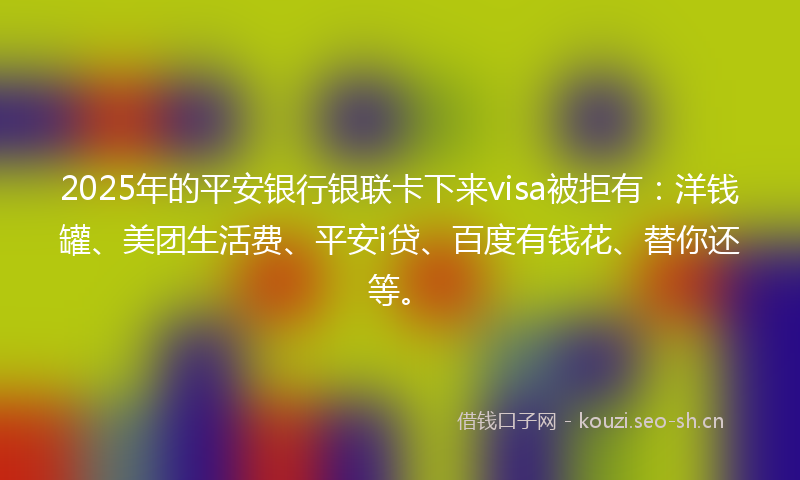 2025年的平安银行银联卡下来visa被拒有：洋钱罐、美团生活费、平安i贷、百度有钱花、替你还等。