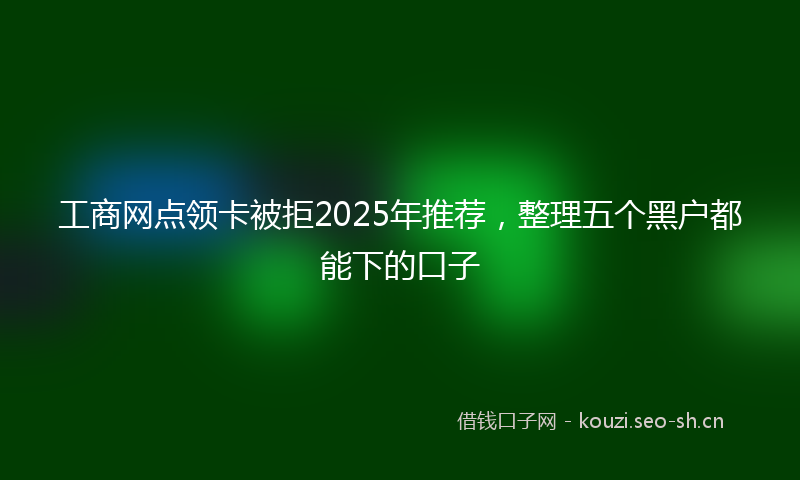 工商网点领卡被拒2025年推荐，整理五个黑户都能下的口子