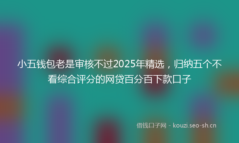 小五钱包老是审核不过2025年精选，归纳五个不看综合评分的网贷百分百下款口子