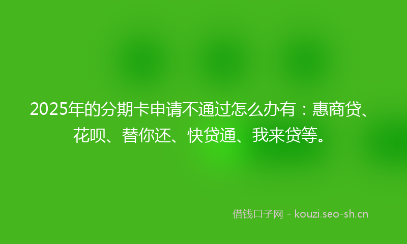 2025年的分期卡申请不通过怎么办有：惠商贷、花呗、替你还、快贷通、我来贷等。