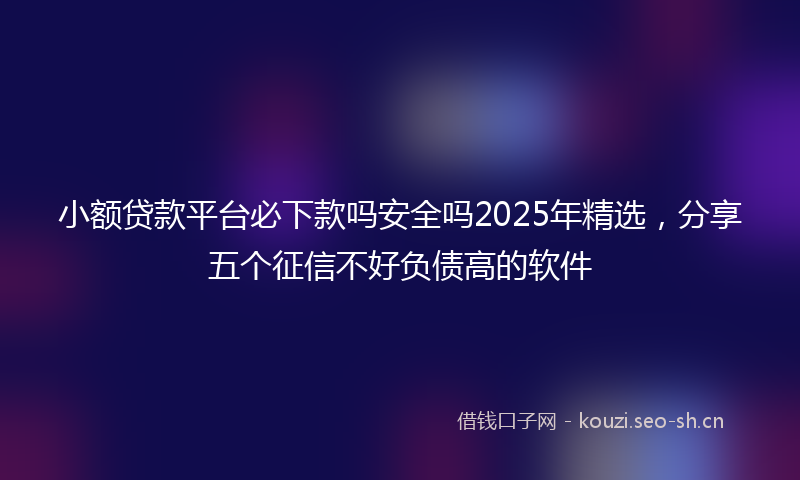 小额贷款平台必下款吗安全吗2025年精选，分享五个征信不好负债高的软件