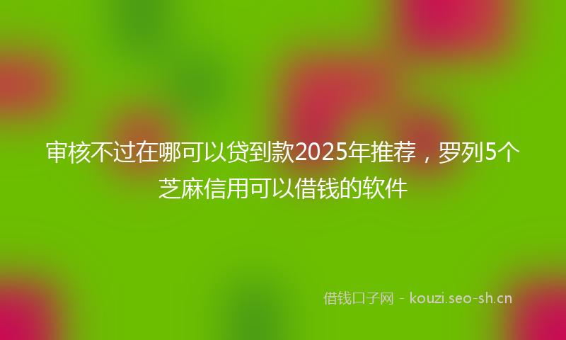 审核不过在哪可以贷到款2025年推荐,罗列5个芝麻信用可以借钱的软件