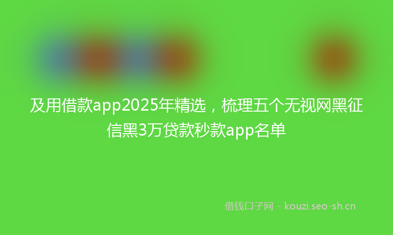 及用借款app2025年精选,梳理五个无视网黑征信黑3万贷款秒款app名单