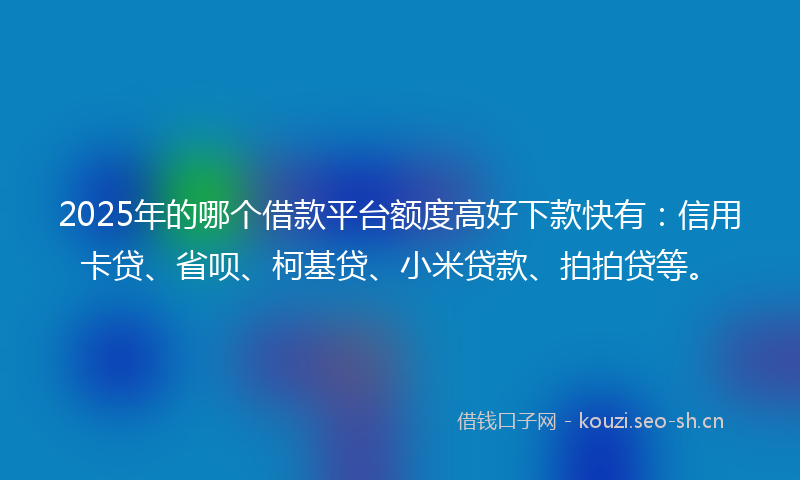 2025年的哪个借款平台额度高好下款快有：信用卡贷、省呗、柯基贷、小米贷款、拍拍贷等。