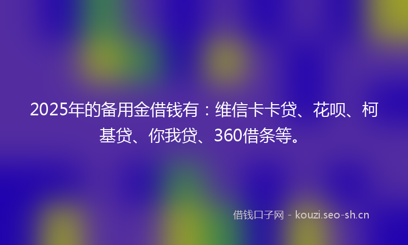 2025年的备用金借钱有：维信卡卡贷、花呗、柯基贷、你我贷、360借条等。